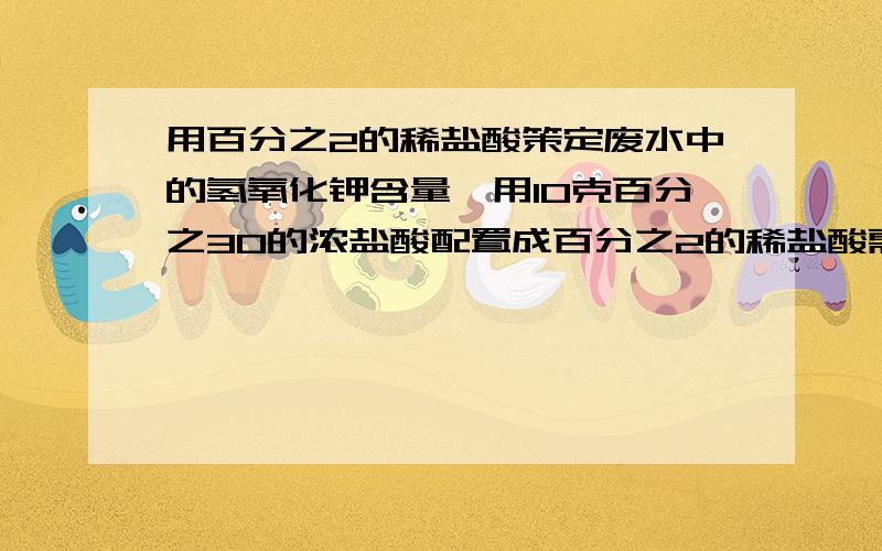 用百分之2的稀盐酸策定废水中的氢氧化钾含量,用10克百分之30的浓盐酸配置成百分之2的稀盐酸需加水多少还有第二问啊取20克废水于锥形瓶逐滴加百分之2的稀盐酸至完全反应时耗稀盐酸7.3克