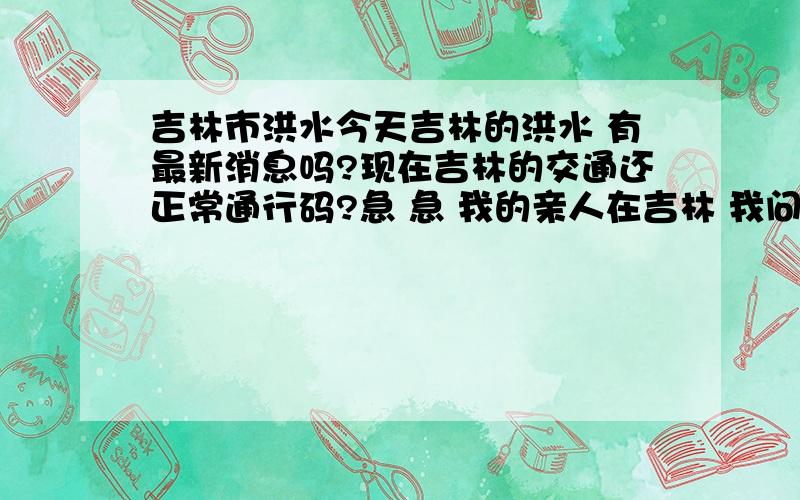 吉林市洪水今天吉林的洪水 有最新消息吗?现在吉林的交通还正常通行码?急 急 我的亲人在吉林 我问问 吉林的交通还通行吗？