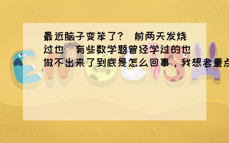 最近脑子变笨了?（前两天发烧过也）有些数学题曾经学过的也做不出来了到底是怎么回事，我想考重点高中，我班主任曾经说过我考级部第一没问题，怎么脑子变笨了呢。因为我生物基础不