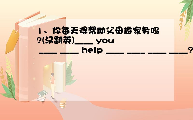 1、你每天得帮助父母做家务吗?(汉翻英)____ you ____ ____ help ____ ____ ____ ____?