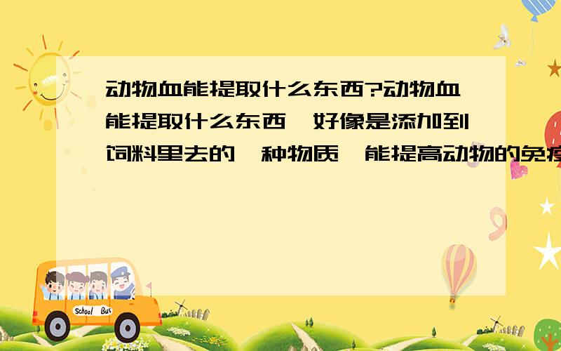 动物血能提取什么东西?动物血能提取什么东西,好像是添加到饲料里去的一种物质,能提高动物的免疫力、添加到饲料里面的是那一种啊?