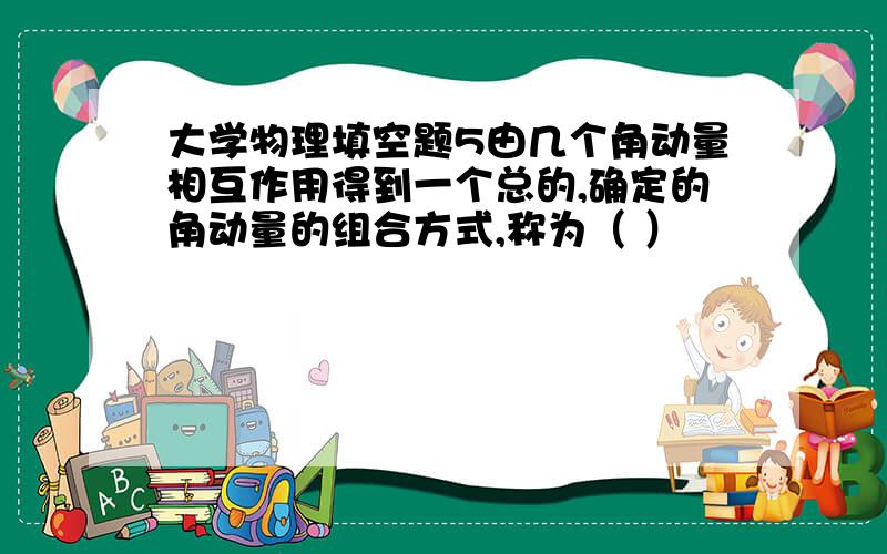 大学物理填空题5由几个角动量相互作用得到一个总的,确定的角动量的组合方式,称为（ ）