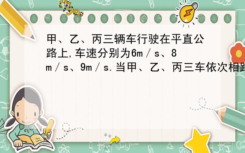 甲、乙、丙三辆车行驶在平直公路上,车速分别为6m／s、8m／s、9m／s.当甲、乙、丙三车依次相距5m时,乙车驾驶员发现甲车开始以1m／s2的加速度作减速运动,于是乙也立即作减速运动,丙车驾驶