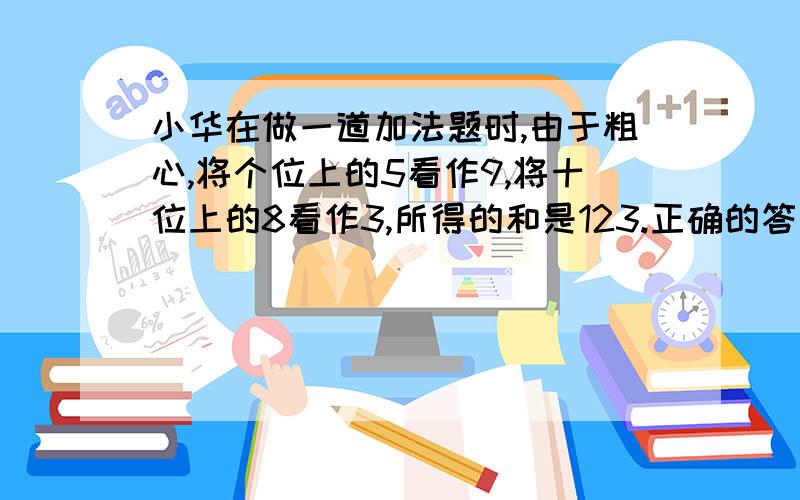 小华在做一道加法题时,由于粗心,将个位上的5看作9,将十位上的8看作3,所得的和是123.正确的答案是多少