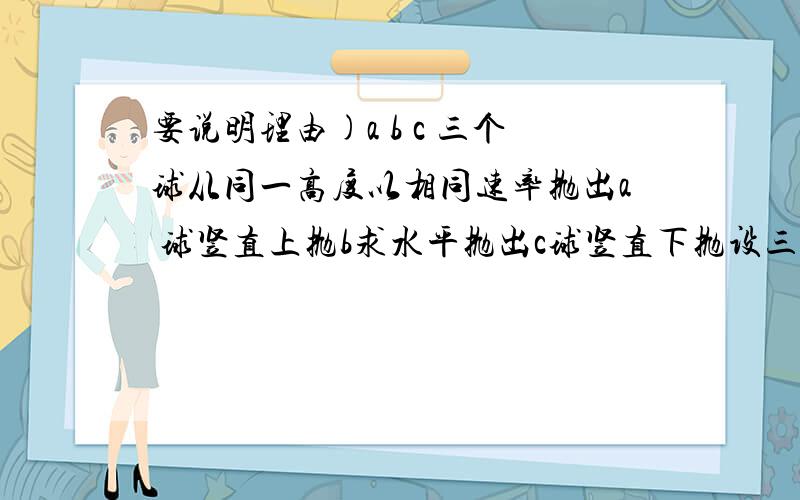 要说明理由)a b c 三个球从同一高度以相同速率抛出a 球竖直上抛b求水平抛出c球竖直下抛设三个球落地的时间分别为 T1 T2 T3 则 A T1>T2>T3 B T1=T2>T3C T1=T2=T3 D T1