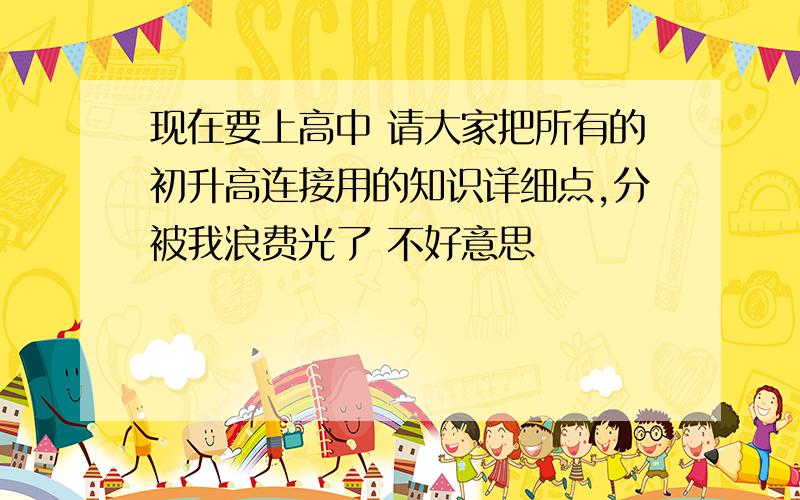 现在要上高中 请大家把所有的初升高连接用的知识详细点,分被我浪费光了 不好意思