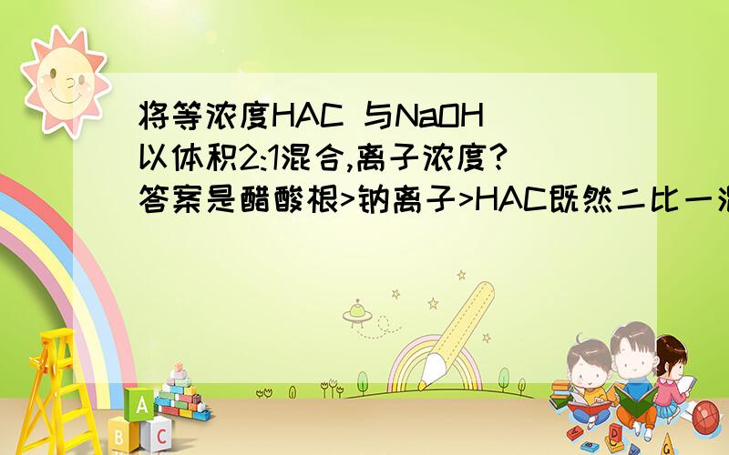 将等浓度HAC 与NaOH 以体积2:1混合,离子浓度?答案是醋酸根>钠离子>HAC既然二比一混合那溶液组成情况就是HAC NaAC 1:1,那为什么不从NaAC水解出HAC,HAC就多了的角度来看?