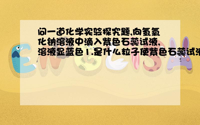 问一道化学实验探究题,向氢氧化钠溶液中滴入紫色石蕊试液,溶液显蓝色1.是什么粒子使紫色石蕊试液显蓝色?2.猜想：是大量的OH-使紫色石蕊试液显蓝色3.实验探究步骤：(1)在一支干净的试管