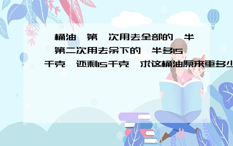 一桶油,第一次用去全部的一半,第二次用去余下的一半多15千克,还剩15千克,求这桶油原来重多少千克?