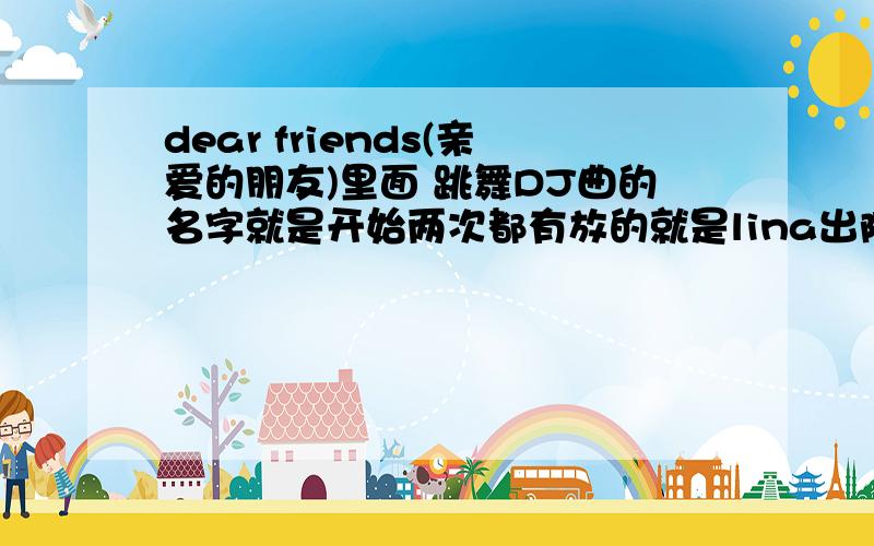 dear friends(亲爱的朋友)里面 跳舞DJ曲的名字就是开始两次都有放的就是lina出院后去跳舞的那首