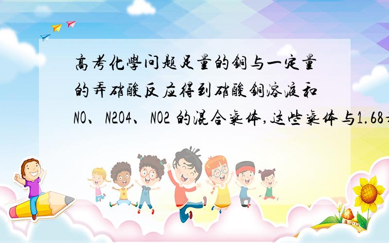 高考化学问题足量的铜与一定量的弄硝酸反应得到硝酸铜溶液和NO、N2O4、NO2 的混合气体,这些气体与1.68升O2 （标准状况）混合后通入水中,所有气体完全被水吸收成硝酸,则和铜反应的硝酸的