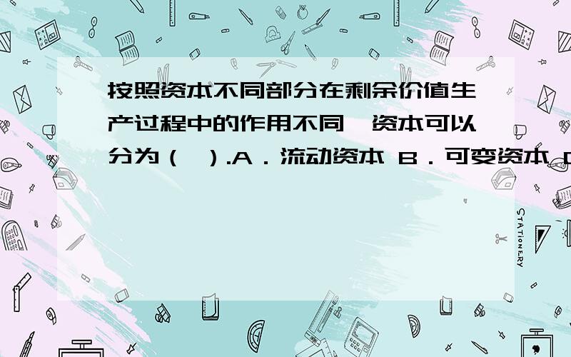 按照资本不同部分在剩余价值生产过程中的作用不同,资本可以分为（ ）.A．流动资本 B．可变资本 C．不变