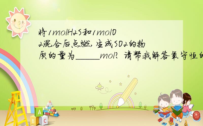 将1molH2S和1molO2混合后点燃,生成SO2的物质的量为_____mol? 请帮我解答氧守恒的方程