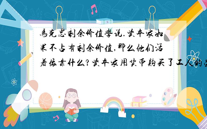 马克思剩余价值学说.资本家如果不占有剩余价值,那么他们活着依靠什么?资本家用货币购买了工人的劳动力,创造比劳动力本身的价值更大的价值,超过的这部分价值就是剩余价值.如果等价交