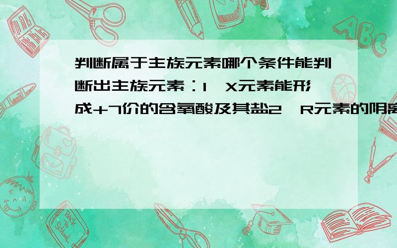 判断属于主族元素哪个条件能判断出主族元素：1、X元素能形成+7价的含氧酸及其盐2、R元素的阴离子与同一周期稀有元素原子的电子层结构相同为什么?