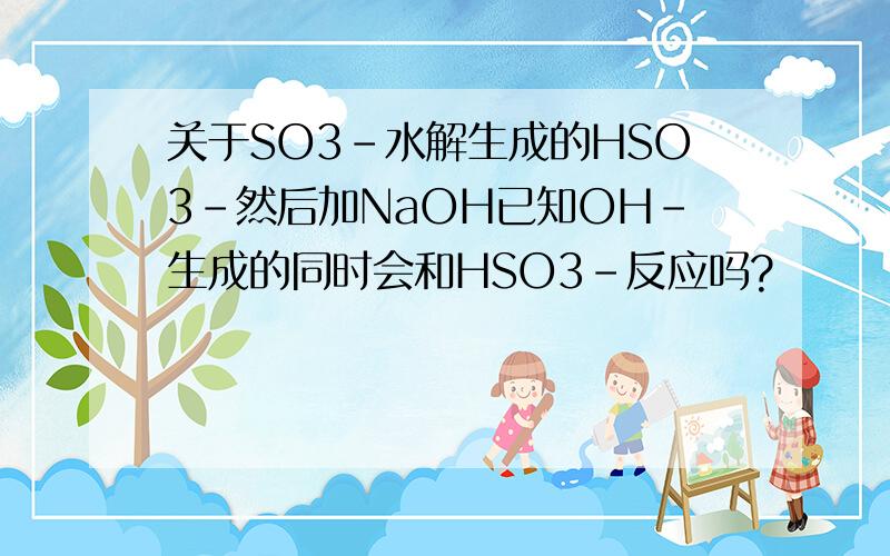 关于SO3-水解生成的HSO3-然后加NaOH已知OH-生成的同时会和HSO3-反应吗?