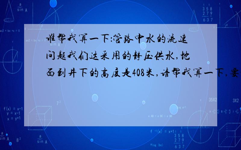 谁帮我算一下：管路中水的流速问题我们这采用的静压供水,地面到井下的高度是408米,请帮我算一下,要是在井下用DN50mm的钢管,输送距离是1200米的话,假设出水口处没有闸门水可以自由流出,怎