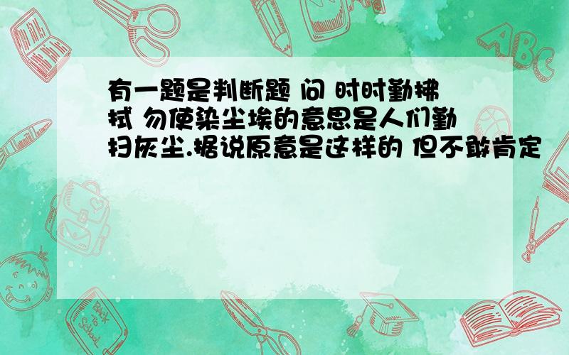 有一题是判断题 问 时时勤拂拭 勿使染尘埃的意思是人们勤扫灰尘.据说原意是这样的 但不敢肯定