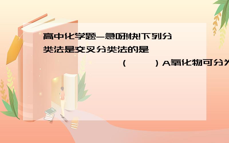 高中化学题-急呀!快!下列分类法是交叉分类法的是                  （    ）A氧化物可分为金属氧化物和非金属氧化物B S（2个负离子）,I（1个负离子）,NH4（1个正离子）,SO4（2个正离子）按某种属