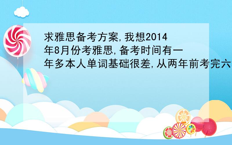 求雅思备考方案,我想2014年8月份考雅思,备考时间有一年多本人单词基础很差,从两年前考完六级,英语呈指数下降,雅思考试要怎么准备,能不能告诉我一个具体的计划,还有我的基础比较差,应该