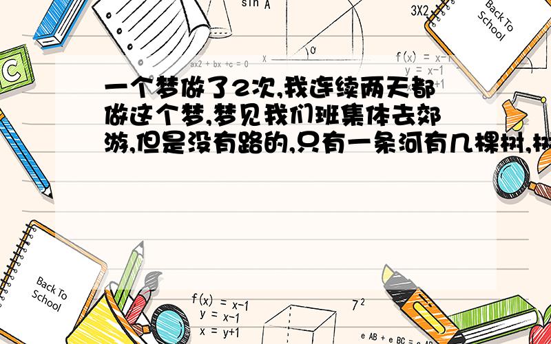 一个梦做了2次,我连续两天都做这个梦,梦见我们班集体去郊游,但是没有路的,只有一条河有几棵树,树有根,只能从树根上走过.但是那很窄!我们却走过去了.走过去以后,我和一个男生（我喜欢