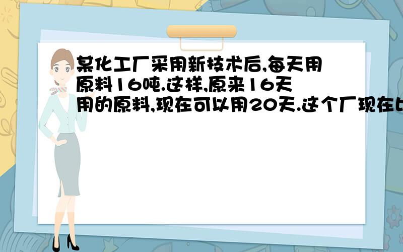 某化工厂采用新技术后,每天用原料16吨.这样,原来16天用的原料,现在可以用20天.这个厂现在比过去每天节约多少吨原料?