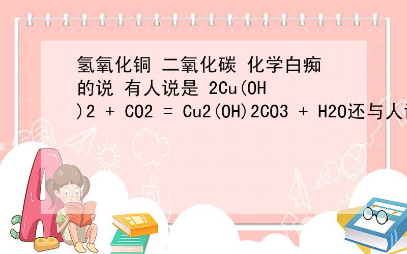 氢氧化铜 二氧化碳 化学白痴的说 有人说是 2Cu(OH)2 + CO2 = Cu2(OH)2CO3 + H2O还与人说是 Cu(OH)2+CO2 = CuCO3↓+H2O.是哪个啊 .