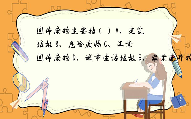 固体废物主要指（） A、建筑垃圾 B、危险废物 C、工业固体废物 D、城市生活垃圾 E、农业废弃物