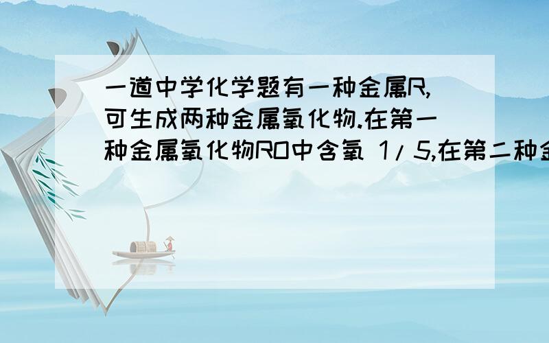 一道中学化学题有一种金属R,可生成两种金属氧化物.在第一种金属氧化物RO中含氧 1/5,在第二种金属氧化物中含氧1/9,第二种金属氧化物的化学式为A、RO2 B、R2O C、R2O3 D、R3O4