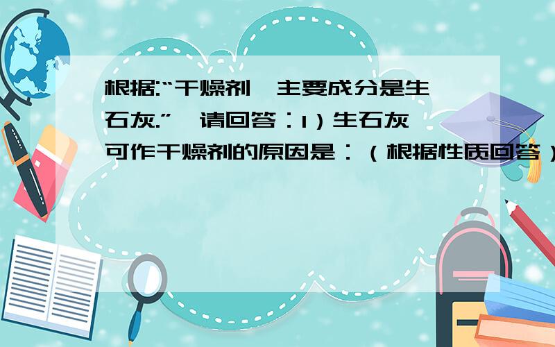 根据:“干燥剂,主要成分是生石灰.”,请回答：1）生石灰可作干燥剂的原因是：（根据性质回答）（ ）2）生石灰在干燥时发生的化学反应（用文字表达式回答）（ ）3）请你设计一组对比实