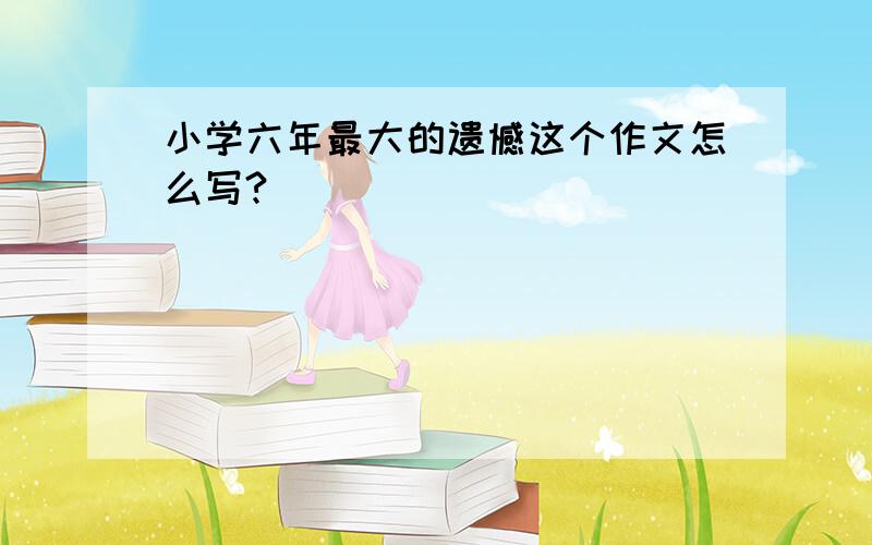 小学六年最大的遗憾这个作文怎么写?