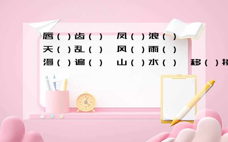 唇（）齿（）、凤（）浪（）、天（）乱（）、风（）雨（）、漫（）遍（）、山（）水（）、移（）接（）、穷（）猛（）?