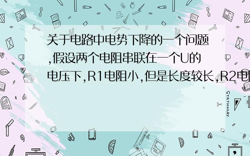 关于电路中电势下降的一个问题,假设两个电阻串联在一个U的电压下,R1电阻小,但是长度较长,R2电阻大,但是长度较短.求两个电阻两端的电势差?我有两种想法1,因为闭合电路中导线中电场为匀