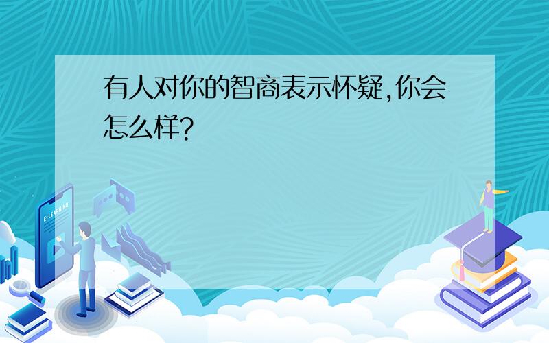 有人对你的智商表示怀疑,你会怎么样?