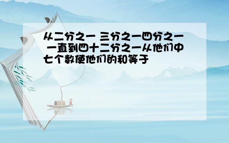 从二分之一 三分之一四分之一 一直到四十二分之一从他们中七个数使他们的和等于