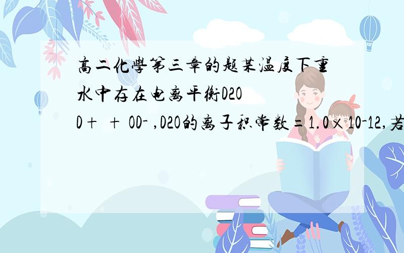 高二化学第三章的题某温度下重水中存在电离平衡D2O   D+ + OD- ,D2O的离子积常数=1.0×10-12,若pD=-lgc(D+),该温度下有关分析正确的是（   ）     B.将pD=4的DCl的重水溶液稀释100倍,所得溶液pD=6     D.pD=1