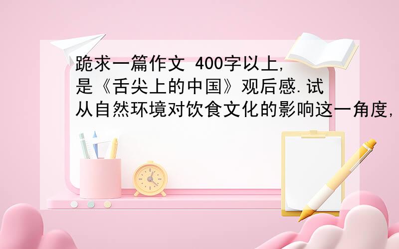 跪求一篇作文 400字以上,是《舌尖上的中国》观后感.试从自然环境对饮食文化的影响这一角度,选择片中的一个或者几个案例,写一篇观后感,字数：400~600字