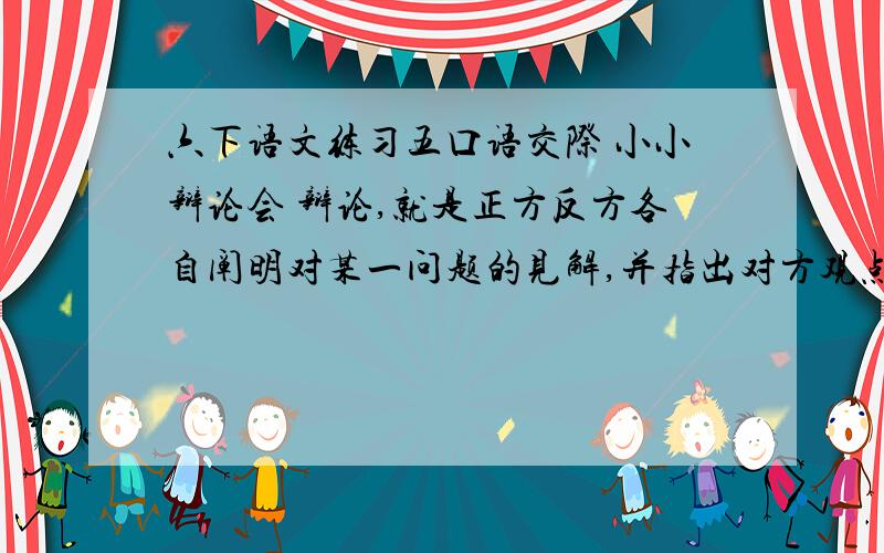 六下语文练习五口语交际 小小辩论会 辩论,就是正方反方各自阐明对某一问题的见解,并指出对方观点中的缺陷,以便得出正确的认识.大家可能在电视节目中看到过辩论的场面,那么你想实战演