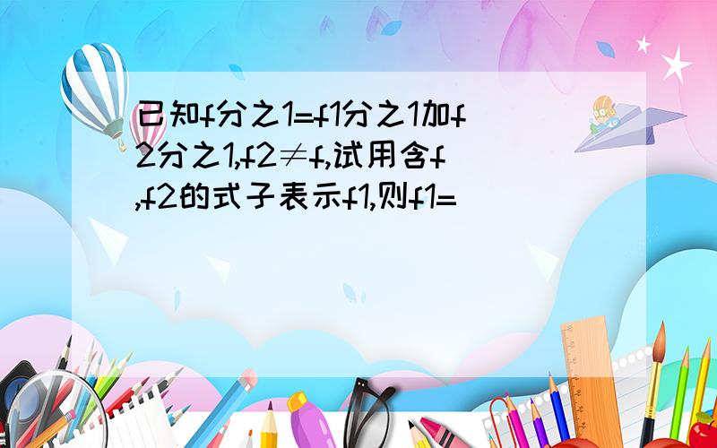 已知f分之1=f1分之1加f2分之1,f2≠f,试用含f,f2的式子表示f1,则f1=