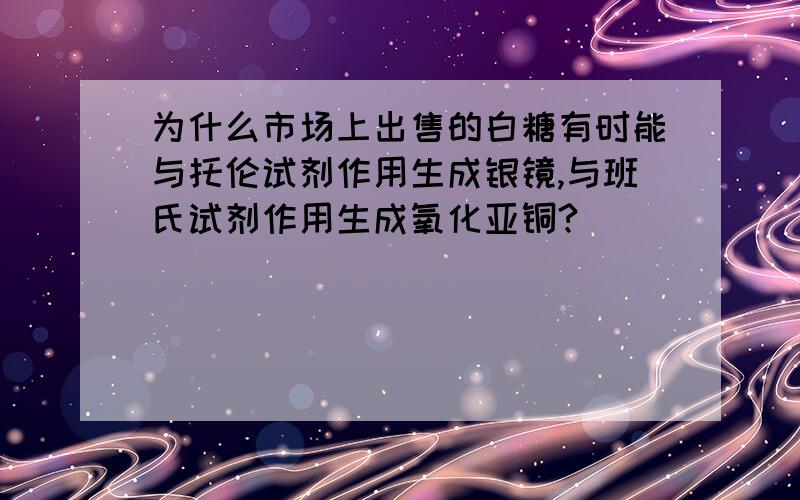 为什么市场上出售的白糖有时能与托伦试剂作用生成银镜,与班氏试剂作用生成氧化亚铜?