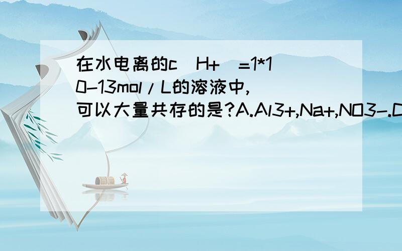 在水电离的c(H+)=1*10-13mol/L的溶液中,可以大量共存的是?A.Al3+,Na+,NO3-.Cl- B.K+,Na+,Cl-,SO42- C,K+,Na+,Cl-,CO32- D,K+,I-,NO3-,Cl-,为什么C,D不能选呢