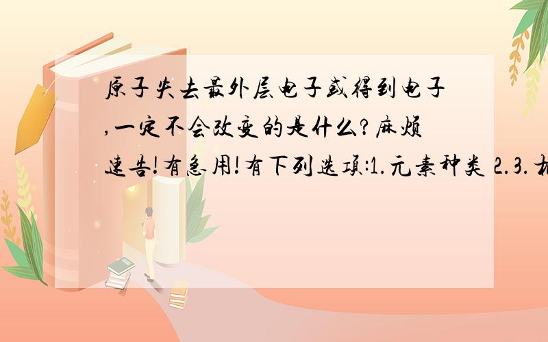 原子失去最外层电子或得到电子,一定不会改变的是什么?麻烦速告!有急用!有下列选项:1.元素种类 2.3.相对原子质量 4.粒子的电性 5.原子核 6.电子层数 7.最外层电子数 8.核外电子总数