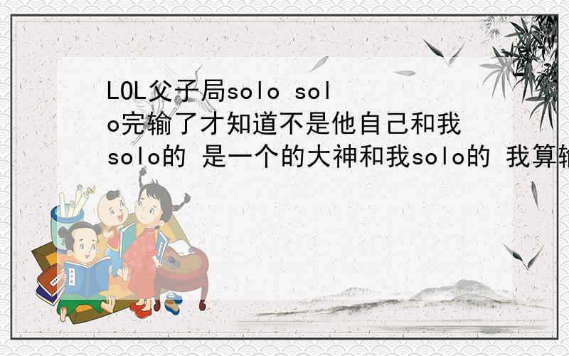 LOL父子局solo solo完输了才知道不是他自己和我solo的 是一个的大神和我solo的 我算输了么算么