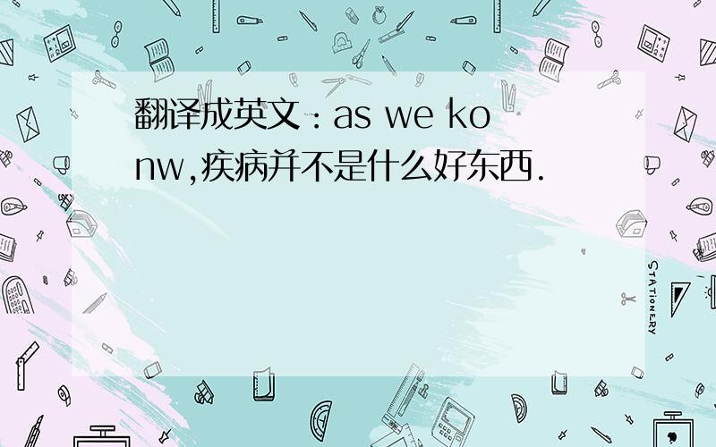 翻译成英文：as we konw,疾病并不是什么好东西.