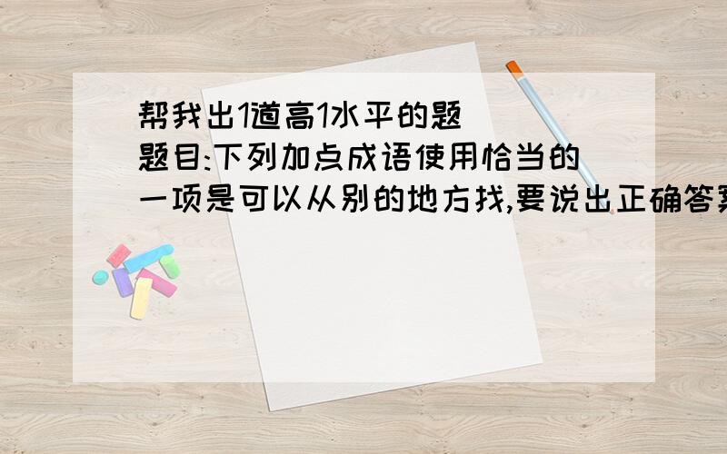 帮我出1道高1水平的题```题目:下列加点成语使用恰当的一项是可以从别的地方找,要说出正确答案和完整的理由``谢谢啦!...出拉题目要到讲台前演讲的!你就说了个C!还有我叫你出恰当的啊!这