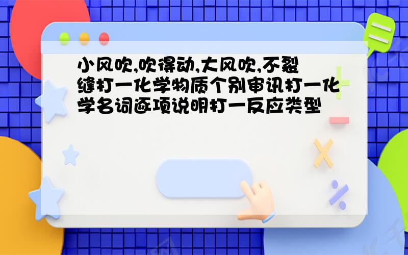 小风吹,吹得动,大风吹,不裂缝打一化学物质个别审讯打一化学名词逐项说明打一反应类型