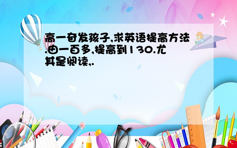 高一奋发孩子,求英语提高方法.由一百多,提高到130.尤其是阅读,.