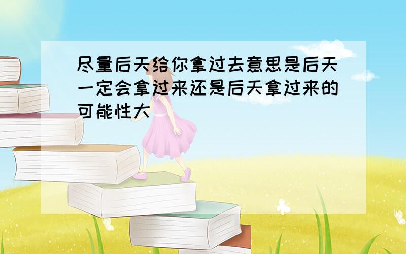 尽量后天给你拿过去意思是后天一定会拿过来还是后天拿过来的可能性大