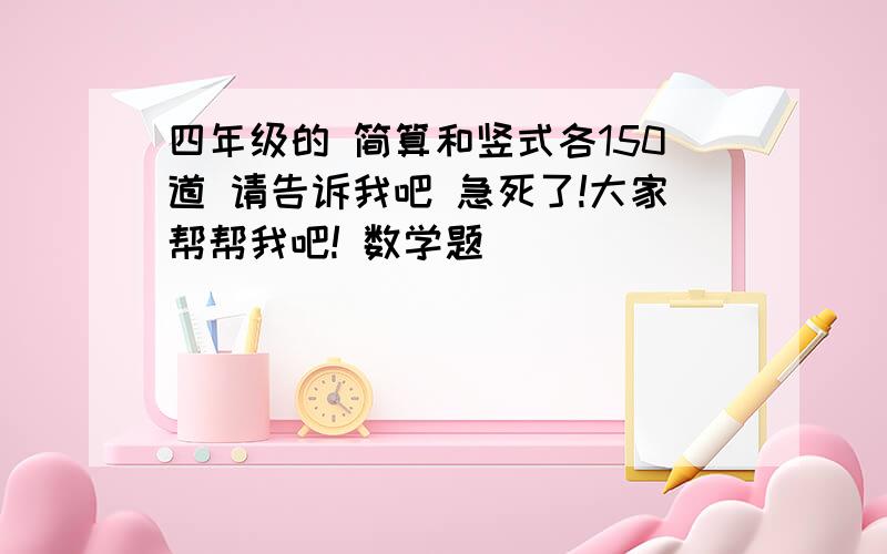 四年级的 简算和竖式各150道 请告诉我吧 急死了!大家帮帮我吧! 数学题