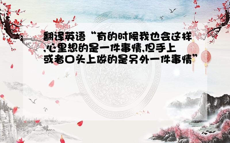 翻译英语“有的时候我也会这样,心里想的是一件事情,但手上或者口头上做的是另外一件事情”